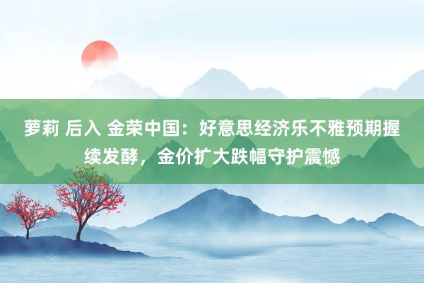 萝莉 后入 金荣中国：好意思经济乐不雅预期握续发酵，金价扩大跌幅守护震憾