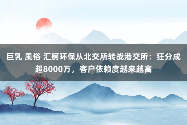 巨乳 風俗 汇舸环保从北交所转战港交所：狂分成超8000万，客户依赖度越来越高