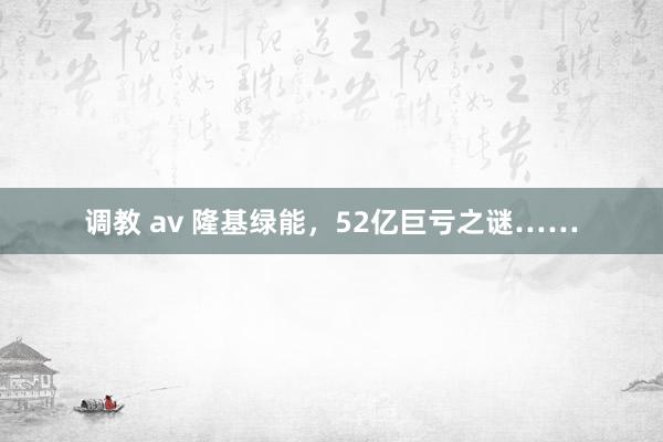 调教 av 隆基绿能，52亿巨亏之谜……