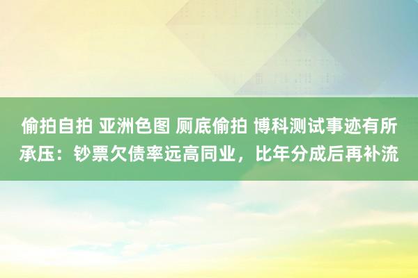 偷拍自拍 亚洲色图 厕底偷拍 博科测试事迹有所承压：钞票欠债率远高同业，比年分成后再补流