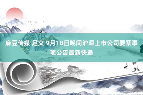 麻豆传媒 足交 9月18日晚间沪深上市公司要紧事项公告最新快递