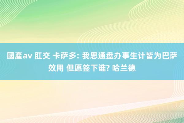 國產av 肛交 卡萨多: 我思通盘办事生计皆为巴萨效用 但愿签下谁? 哈兰德