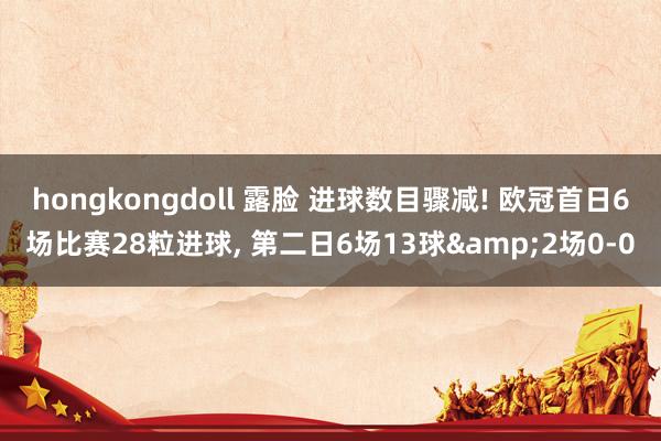 hongkongdoll 露脸 进球数目骤减! 欧冠首日6场比赛28粒进球， 第二日6场13球&2场0-0