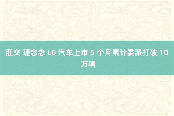 肛交 理念念 L6 汽车上市 5 个月累计委派打破 10 万辆