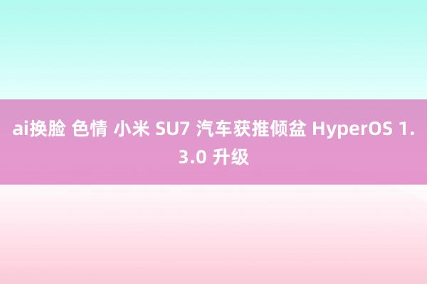 ai换脸 色情 小米 SU7 汽车获推倾盆 HyperOS 1.3.0 升级