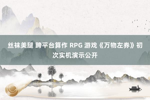 丝袜美腿 跨平台算作 RPG 游戏《万物左券》初次实机演示公开