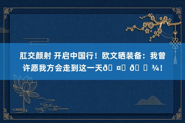 肛交颜射 开启中国行！欧文晒装备：我曾许愿我方会走到这一天🤞🏾！