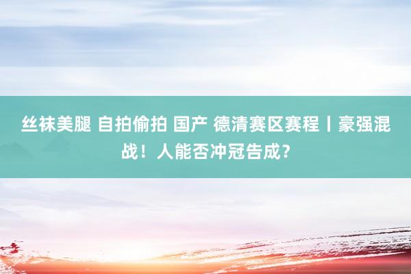 丝袜美腿 自拍偷拍 国产 德清赛区赛程丨豪强混战！人能否冲冠告成？