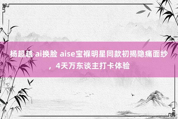 杨超越 ai换脸 aise宝褓明星同款初揭隐痛面纱，4天万东谈主打卡体验