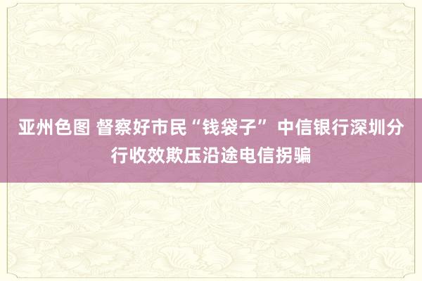 亚州色图 督察好市民“钱袋子” 中信银行深圳分行收效欺压沿途电信拐骗