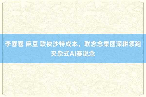 李蓉蓉 麻豆 联袂沙特成本，联念念集团深耕领跑夹杂式AI赛说念