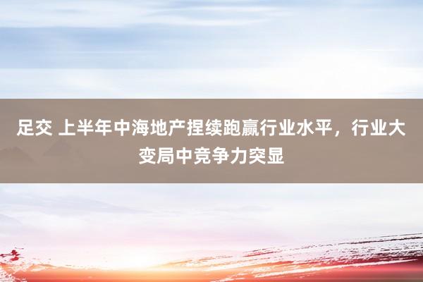 足交 上半年中海地产捏续跑赢行业水平，行业大变局中竞争力突显