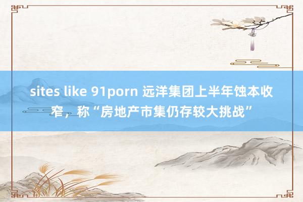 sites like 91porn 远洋集团上半年蚀本收窄，称“房地产市集仍存较大挑战”