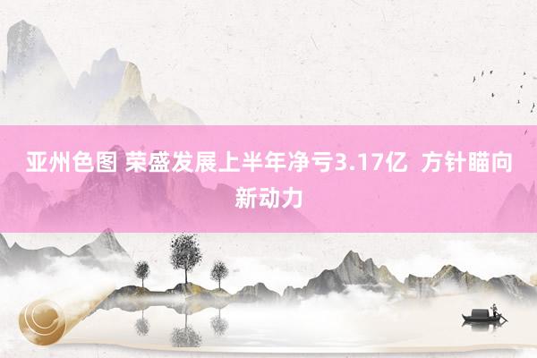 亚州色图 荣盛发展上半年净亏3.17亿  方针瞄向新动力