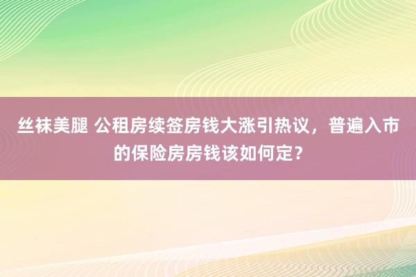 丝袜美腿 公租房续签房钱大涨引热议，普遍入市的保险房房钱该如何定？