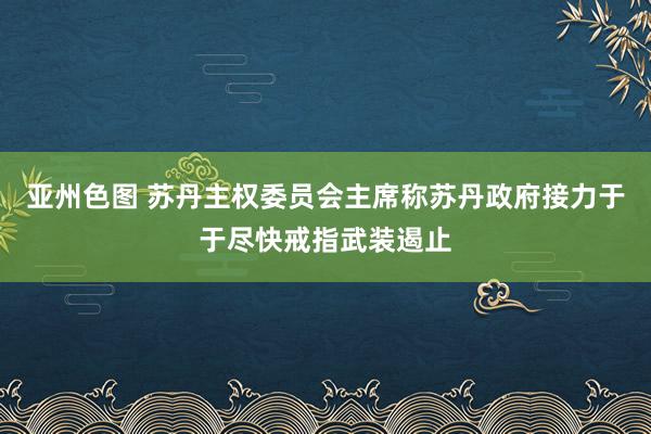 亚州色图 苏丹主权委员会主席称苏丹政府接力于于尽快戒指武装遏止