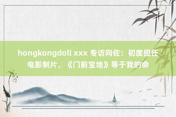 hongkongdoll xxx 专访向佐：初度担任电影制片，《门前宝地》等于我的命