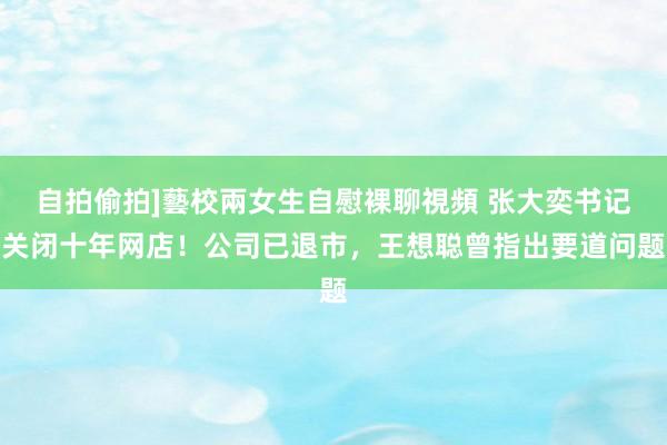 自拍偷拍]藝校兩女生自慰裸聊視頻 张大奕书记关闭十年网店！公司已退市，王想聪曾指出要道问题