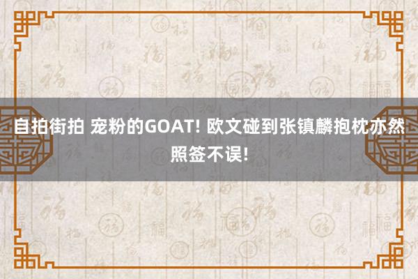 自拍街拍 宠粉的GOAT! 欧文碰到张镇麟抱枕亦然照签不误!