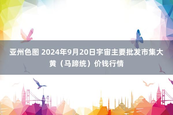 亚州色图 2024年9月20日宇宙主要批发市集大黄（马蹄统）价钱行情