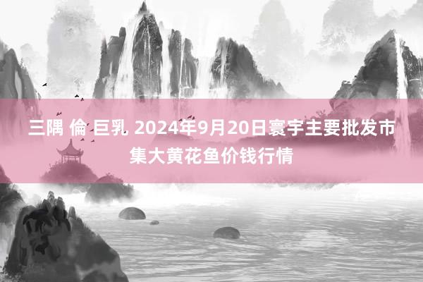 三隅 倫 巨乳 2024年9月20日寰宇主要批发市集大黄花鱼价钱行情