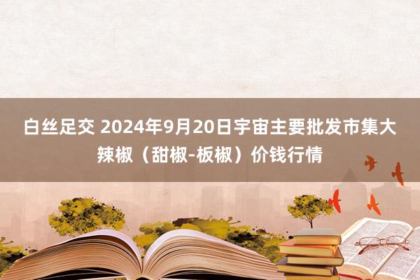 白丝足交 2024年9月20日宇宙主要批发市集大辣椒（甜椒-板椒）价钱行情