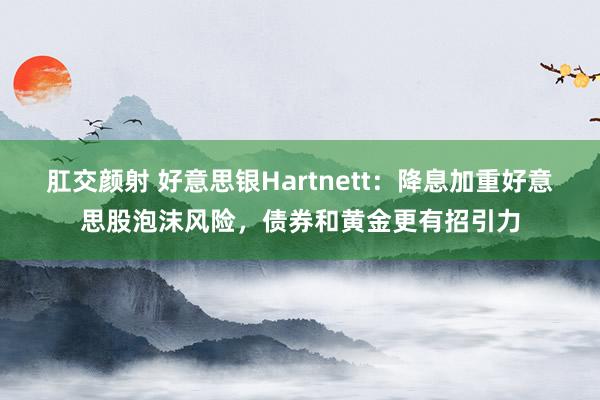 肛交颜射 好意思银Hartnett：降息加重好意思股泡沫风险，债券和黄金更有招引力