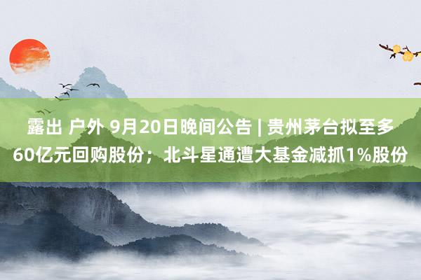 露出 户外 9月20日晚间公告 | 贵州茅台拟至多60亿元回购股份；北斗星通遭大基金减抓1%股份