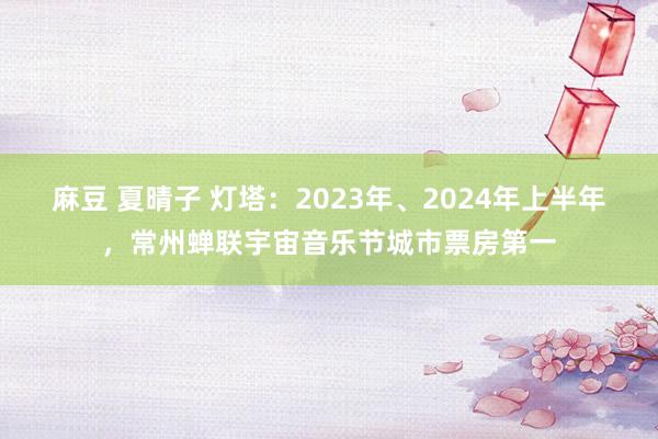 麻豆 夏晴子 灯塔：2023年、2024年上半年，常州蝉联宇宙音乐节城市票房第一