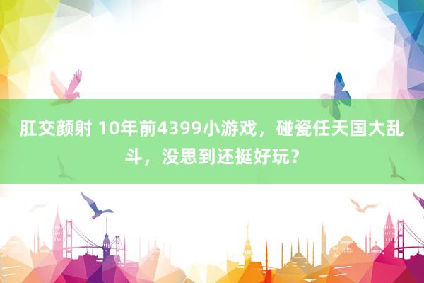 肛交颜射 10年前4399小游戏，碰瓷任天国大乱斗，没思到还挺好玩？