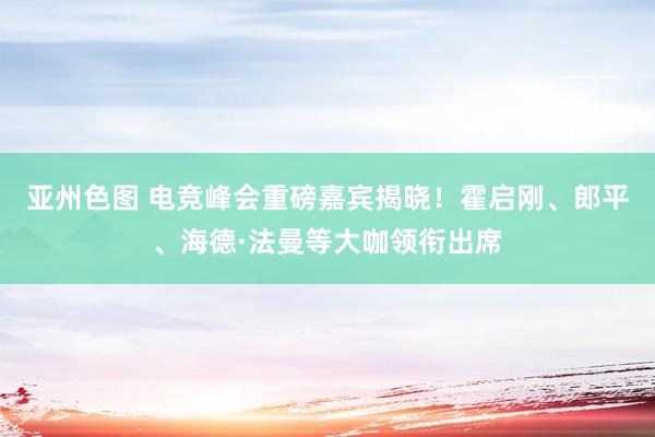 亚州色图 电竞峰会重磅嘉宾揭晓！霍启刚、郎平、海德·法曼等大咖领衔出席