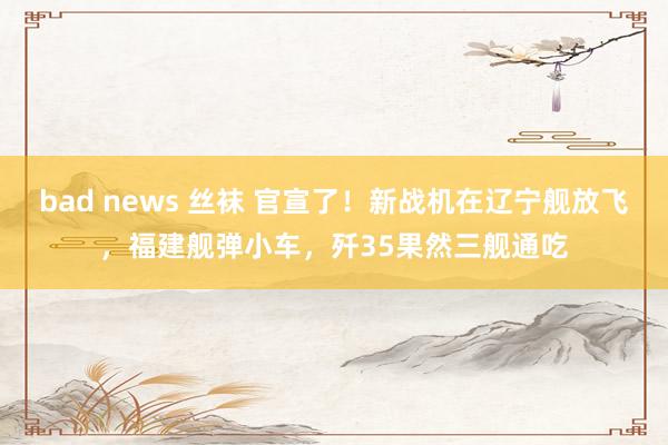 bad news 丝袜 官宣了！新战机在辽宁舰放飞，福建舰弹小车，歼35果然三舰通吃