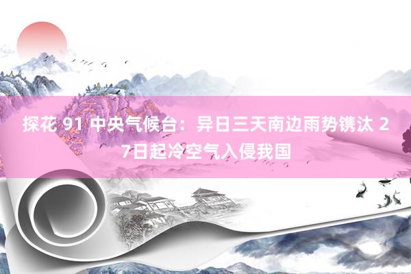 探花 91 中央气候台：异日三天南边雨势镌汰 27日起冷空气入侵我国