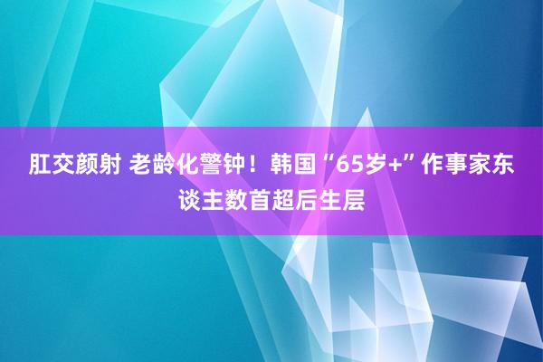 肛交颜射 老龄化警钟！韩国“65岁+”作事家东谈主数首超后生层