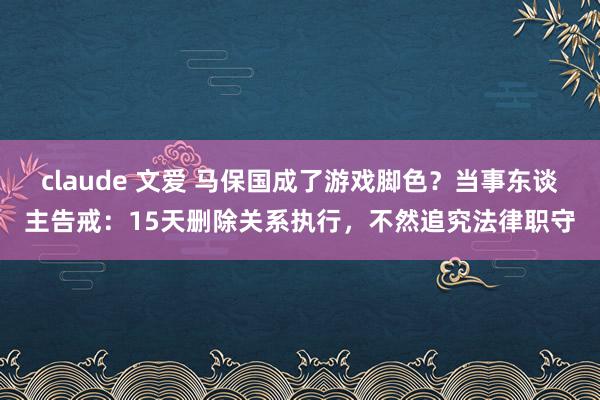 claude 文爱 马保国成了游戏脚色？当事东谈主告戒：15天删除关系执行，不然追究法律职守