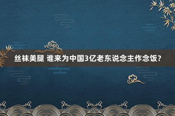 丝袜美腿 谁来为中国3亿老东说念主作念饭？