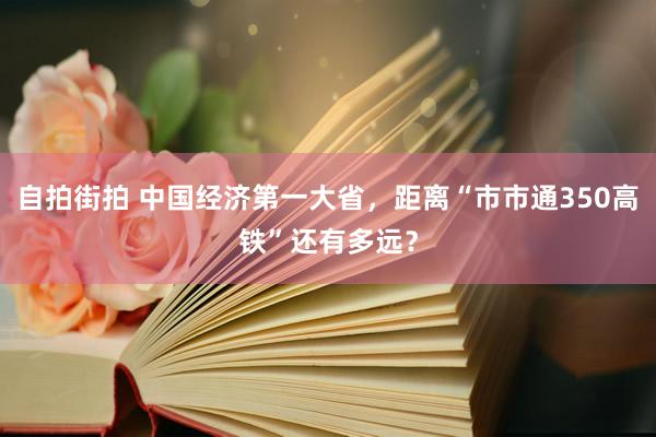 自拍街拍 中国经济第一大省，距离“市市通350高铁”还有多远？