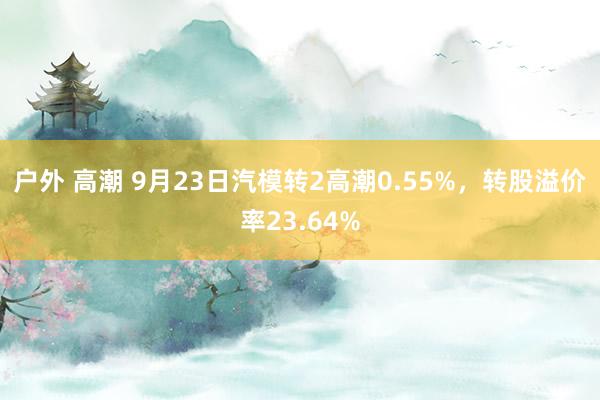 户外 高潮 9月23日汽模转2高潮0.55%，转股溢价率23.64%