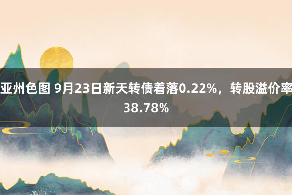 亚州色图 9月23日新天转债着落0.22%，转股溢价率38.78%