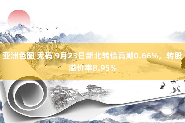 亚洲色图 无码 9月23日新北转债高潮0.66%，转股溢价率8.95%