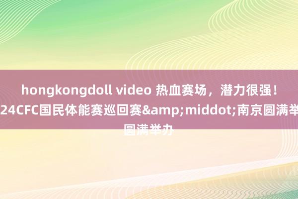 hongkongdoll video 热血赛场，潜力很强！2024CFC国民体能赛巡回赛&middot;南京圆满举办