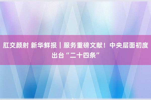 肛交颜射 新华鲜报｜服务重磅文献！中央层面初度出台“二十四条”