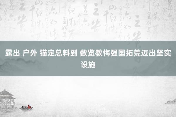 露出 户外 锚定总料到 数览教悔强国拓荒迈出坚实设施