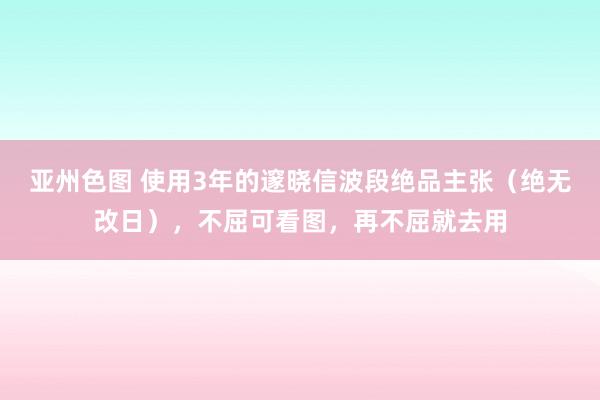 亚州色图 使用3年的邃晓信波段绝品主张（绝无改日），不屈可看图，再不屈就去用