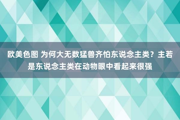 欧美色图 为何大无数猛兽齐怕东说念主类？主若是东说念主类在动物眼中看起来很强