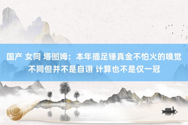 国产 女同 塔图姆：本年插足锤真金不怕火的嗅觉不同但并不是自诩 计算也不是仅一冠