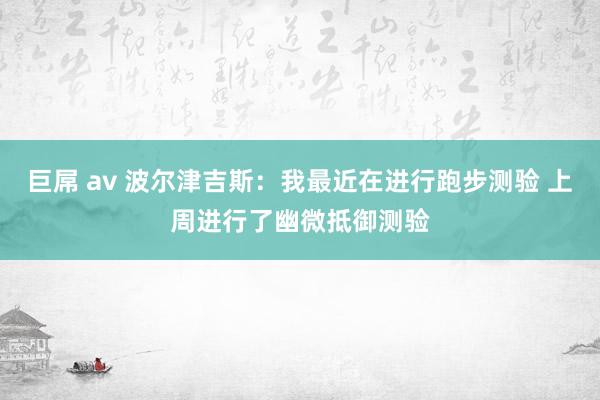 巨屌 av 波尔津吉斯：我最近在进行跑步测验 上周进行了幽微抵御测验