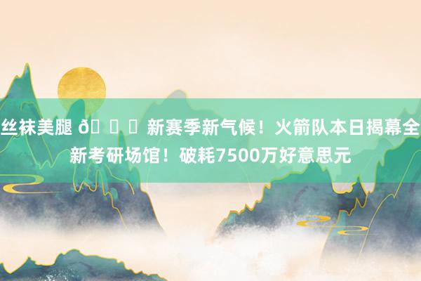 丝袜美腿 😍新赛季新气候！火箭队本日揭幕全新考研场馆！破耗7500万好意思元