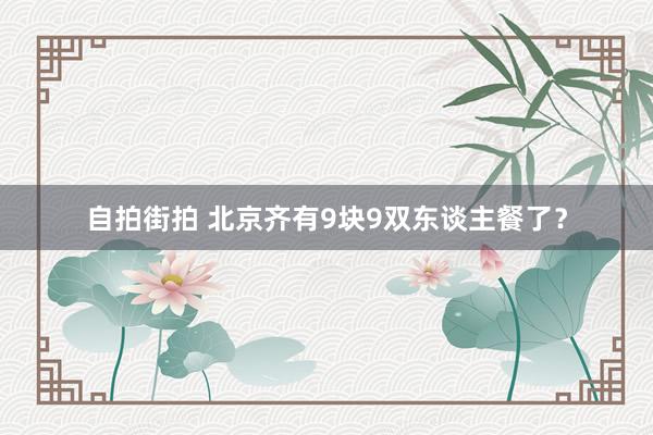 自拍街拍 北京齐有9块9双东谈主餐了？