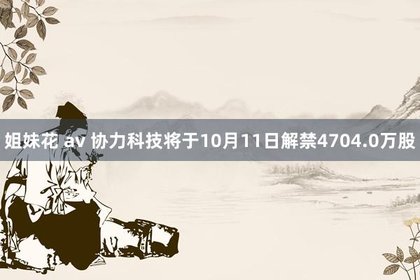 姐妹花 av 协力科技将于10月11日解禁4704.0万股